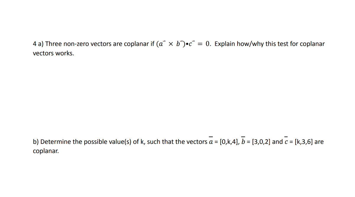 4 a) Three non-zero vectors are coplanar if (a × b¯)•c = 0. Explain how/why this test for coplanar
vectors works.
b) Determine the possible value(s) of k, such that the vectors a = [0,k,4], ☎ = [3,0,2] and c = [k,3,6] are
coplanar.