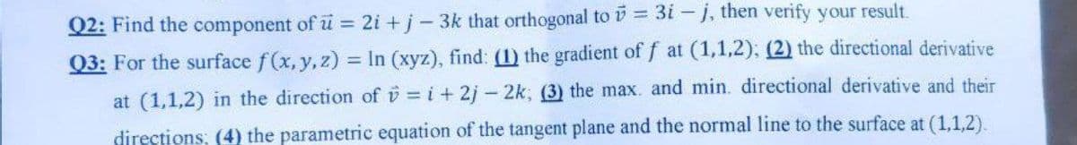 Q2: Find the component of u = 2i +j-3k that orthogonal to = 3i – j, then verify your result.
Q3: For the surface f(x,y,z) = In (xyz), find: (1) the gradient of f at (1,1,2); (2) the directional derivative
%3D
at (1,1,2) in the direction of v = i + 2j- 2k; (3) the max. and min. directional derivative and their
directions; (4) the parametric equation of the tangent plane and the normal line to the surface at (1,1,2).
