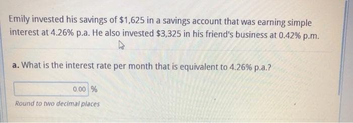Emily invested his savings of $1,625 in a savings account that was earning simple
interest at 4.26% p.a. He also invested $3,325 in his friend's business at 0.42% p.m.
a. What is the interest rate per month that is equivalent to 4.26% p.a.?
0.00 %
Round to two decimal places
