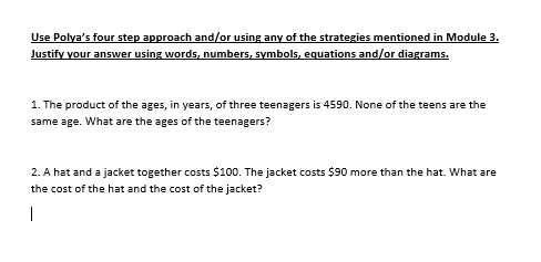 Use Polya's four step approach and/or using any of the strategies mentioned in Module 3.
Justify your answer using words, numbers, symbols, equations and/or diagrams.
1. The product of the ages, in years, of three teenagers is 4590. None of the teens are the
same age. What are the ages of the teenagers?
2. A hat and a jacket together costs $100. The jacket costs $90 more than the hat. What are
the cost of the hat and the cost of the jacket?
|