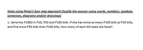 Solve using Polya's four step approach (Justify the answer using words, numbers, symbols,
sentences, diagrams and/or drawings)
1. Jema has P1850 in P20, P50 and P100 bills. If she has twice as many P100 bills as P20 bills,
and five more P50 bills than P100 bills, how many of each bill does she have?