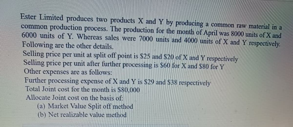 Ester Limited produces two products X and by producing a common raw material in a
common production process. The production for the month of April was 8000 units of X and
6000 units of Y. Whereas sales were 7000 units and 4000 units of X and Y respectively.
Following are the other details.
Selling price per unit at split off point is $25 and $20 of X and Y respectively
Selling price per unit after further processing is $60 for X and $80 for Y
Other expenses are as follows:
Further processing expense of X and Y is $29 and $38 respectively
Total Joint cost for the month is $80,000
Allocate Joint cost on the basis of:
(a) Market Value Split off method
(b) Net realizable value method