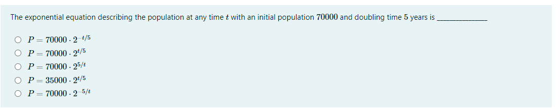The exponential equation describing the population at any time t with an initial population 70000 and doubling time 5 years is
O P= 70000 - 2 t/5
P = 70000 - 2*/5
P= 70000 - 25/t
P= 35000 - 2t/5
O P= 70000 - 2-5/t
