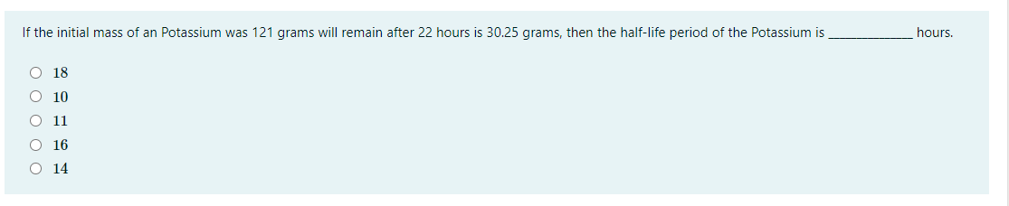 If the initial mass of an Potassium was 121 grams will remain after 22 hours is 30.25 grams, then the half-life period of the Potassium is
hours.
O 18
10
11
16
14
O O O O O

