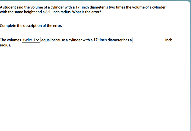 A student said the volume of a cylinder with a 17-inch diameter is two times the volume of a cylinder
with the same height and a 8.5-inch radius. What is the error?
Complete the description of the error.
The volumes (select) v equal because a cylinder with a 17-inch diameter has a
Finch
radius.
