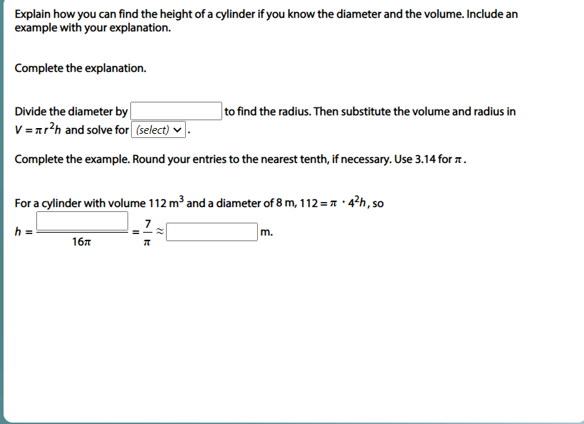 Explain how you can find the height of a cylinder if you know the diameter and the volume. Include an
example with your explanation.
Complete the explanation.
Divide the diameter by
to find the radius. Then substitute the volume and radius in
V = nr?h and solve for (select) v
Complete the example. Round your entries to the nearest tenth, if necessary. Use 3.14 for 1.
For a cylinder with volume 112 m³ and a diameter of 8 m, 112 = T · 4²h, so
7
h =
m.
167
22
