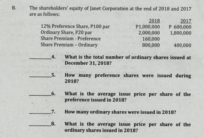В.
The shareholders' equity of Janet Corporation at the end of 2018 and 2017.
are as follows:
2018
P1,000,000
2017
P 600,000
1,800,000
12% Preference Share, P100 par
Ordinary Share, P20 par
Share Premium - Preference
Share Premium – Ordinary
2,000,000
160,000
800,000
400,000
What is the total number of ordinary shares issued at
December 31, 2018?
_4.
5.
How many preference shares were issued during
2018?
6.
What is the average issue price per share of the
preference issued in 2018?
7.
How many ordinary shares were issued in 2018?
8.
What is the average issue price per share of the
ordinary shares issued in 2018?
B.
