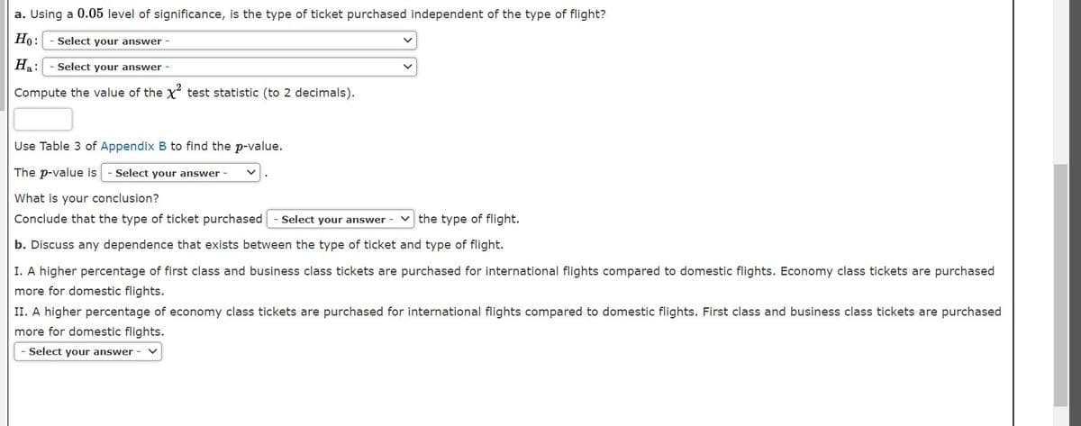 a. Using a 0.05 level of significance, is the type of ticket purchased independent of the type of flight?
Но:
Select your answer -
Hạ:
Select your answer
Compute the value of the X test statistic (to 2 decimals).
Use Table 3 of Appendix B to find the p-value.
The p-value is
- Select your answer -
What is your conclusion?
Conclude that the type of ticket purchased
Select your answer - v the type of flight.
b. Discuss any dependence that exists between the type of ticket and type of flight.
I. A higher percentage of first class and business class tickets are purchased for international flights compared to domestic flights. Economy class tickets are purchased
more for domestic flights.
II. A higher percentage of economy class tickets are purchased for international flights compared to domestic flights. First class and business class tickets are purchased
more for domestic flights.
Select your answer
