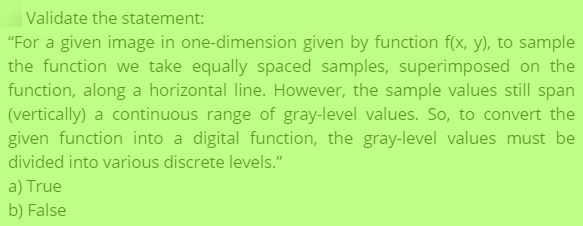 Validate the statement:
"For a given image in one-dimension given by function f(x, y), to sample
the function we take equally spaced samples, superimposed on the
function, along a horizontal line. However, the sample values still span
(vertically) a continuous range of gray-level values. So, to convert the
given function into a digital function, the gray-level values must be
divided into various discrete levels."
a) True
b) False
