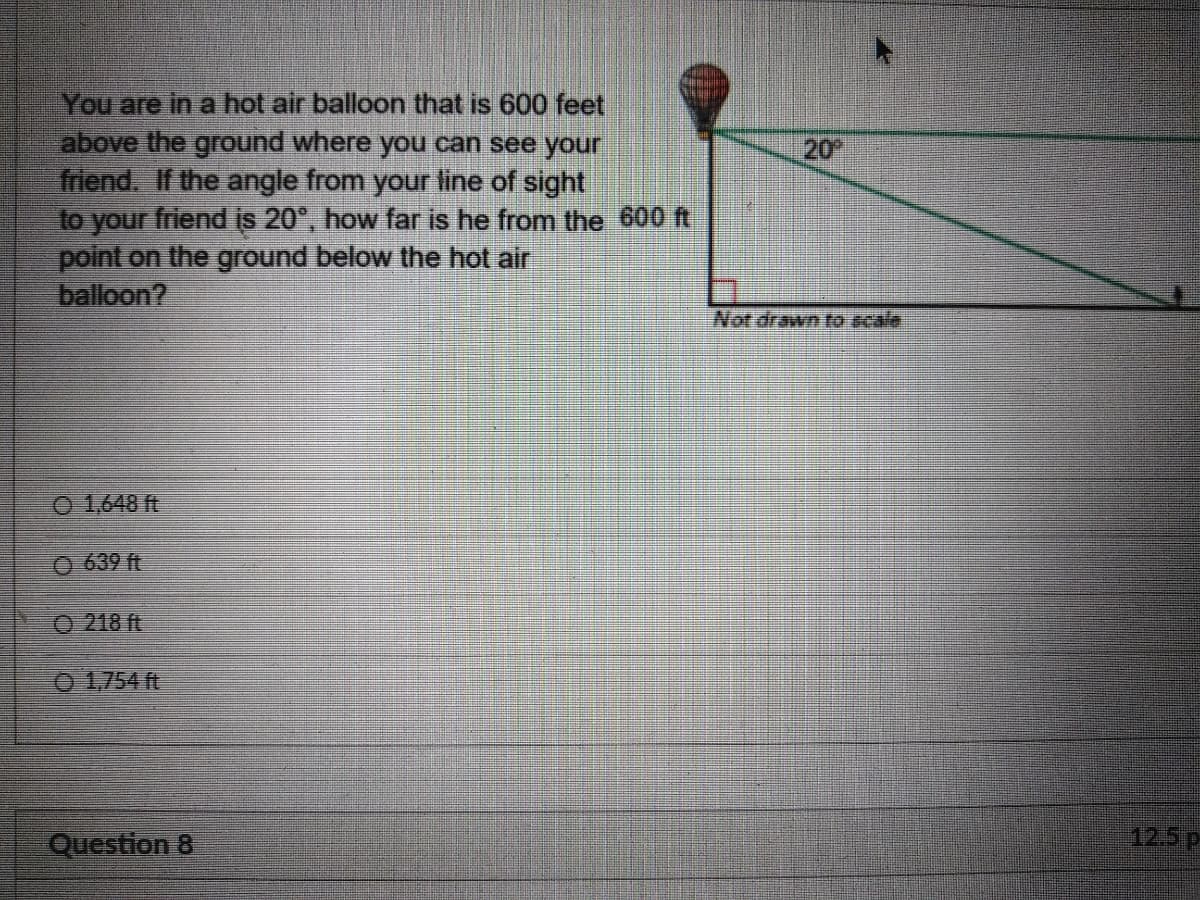 You are in a hot air balloon that is 600 feet
above the ground where you can see your
friend. If the angle from your line of sight
to your friend is 20°, how far is he from the 600 ft
point on the ground below the hot air
balloon?
20
Not drawn to scale
O 1,648 ft
O 639 ft
O 218 ft
0 1,754 ft
Question 8
12.5P
