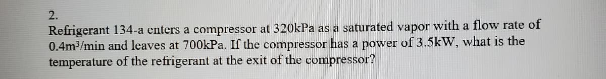 2.
Refrigerant 134-a enters a compressor at 320kPa as a saturated vapor with a flow rate of
0.4m3/min and leaves at 700kPa. If the compressor has a power of 3.5kW, what is the
temperature of the refrigerant at the exit of the compressor?
