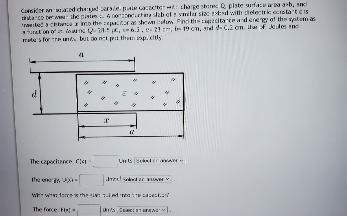 Consider an isolated charged parallel plate capacitor with charge stored Q, plate surface area axb, and
distance between the plates d. A nonconducting slab of a similar size axbxd with dielectric constant ɛ is
inserted a distance a into the capacitor as shown below. Find the capacitance and energy of the system as
a function of x. Assume Q= 28.5 µC, ɛ= 6.5 , a= 23 cm, b= 19 cm, and d= 0.2 cm. Use pF, Joules and
meters for the units, but do not put them explicitly.
ク
d
a
The capacitance, C(x) =
Units Select an answer v
The energy, U(x) =
Units Select an answer v
With what force is the slab pulled into the capacitor?
The force, F(x) =
Units Select an answer v
