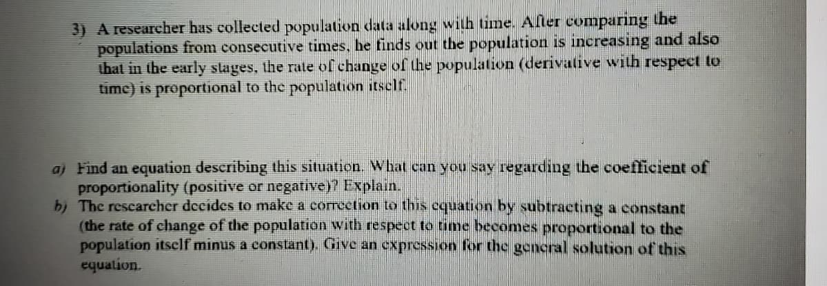 3) A researcher has collected population data along with time. Afler comparing the
populations from consecutive times, he finds out the population is increasıng and also
that in the early slages, the rate of change of the population (derivative with respect to
time) is proportional to the population itself
aj Find an equation describing this situation. What can you say regarding the coefficient of
proportionality (positive or negative)? Explain.
b) The rescarcher decides to make a corroction to this cquation by subtracting a constant
(the rate of change of the population with respect to time becomes proportional to the
population itself minus a constant). Give an expression for the general solution of this
equalion.
