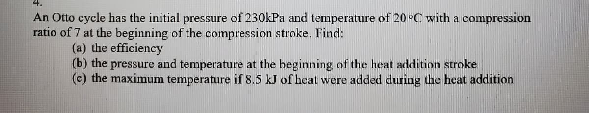 4.
An Otto cycle has the initial pressure of 230kPa and temperature of 20°C with a compression
ratio of 7 at the beginning of the compression stroke. Find:
(a) the efficiency
(b) the pressure and temperature at the beginning of the heat addition stroke
(c) the maximum temperature if 8.5 kJ of heat were added during the heat addition
