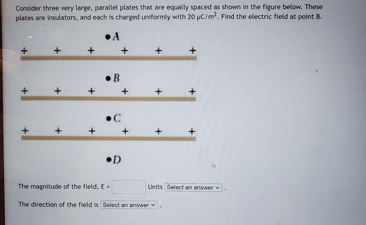 Consider three very large, parallel plates that are equally spaced as shown in the figure below. These
plates are insulators, and each is charged uniformly with 20 µC/m4. Find the electric field at point B.
• B
•D
The magnitude of the field, E =
Units Select an answer v
The direction of the field is Select an answer v
