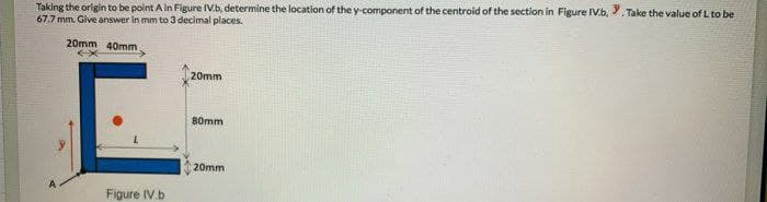 Taking the origin to be point A in Fligure IV.b, determine the location of the y-component of the centroid of the section in Figure IV.b, . Take the value of L to be
67.7 mm. Give answer in mm to 3 decimal places.
20mm 40mm
20mm
80mm
20mm
Figure IV.b
