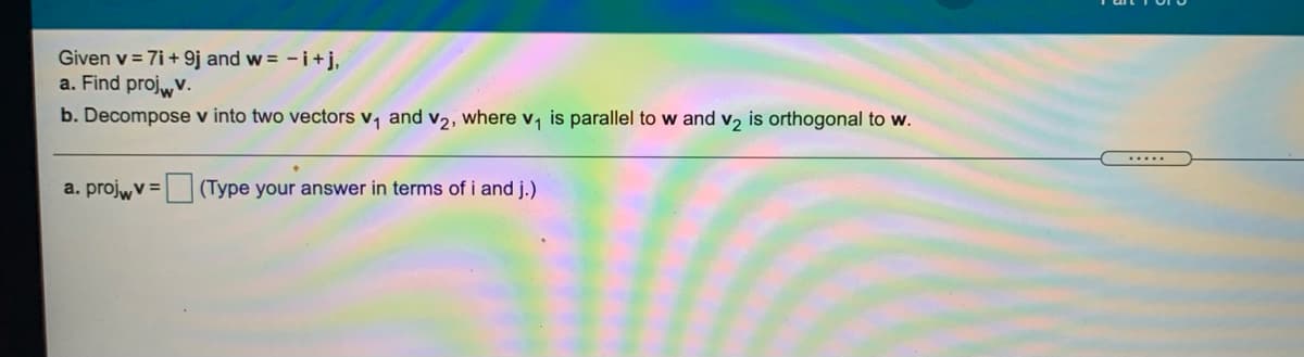 Given v = 7i+ 9j and w = - i+j,
a. Find projwv.
b. Decompose v into two vectors v, and v2, where v, is parallel to w and v, is orthogonal to w.
.....
a. projwv =
(Type your answer in terms of i and j.)
