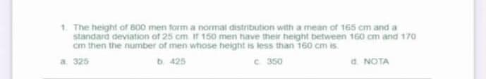 1. The height of B00 men form a normat distribution with a mean of 165 cm and a
standard deviation of 25 cm It 150 men have their height between 160 cm and 170
cm then the number of men whose height is less than 160 cm is.
b. 425
C 350
d. NOTA
a. 325

