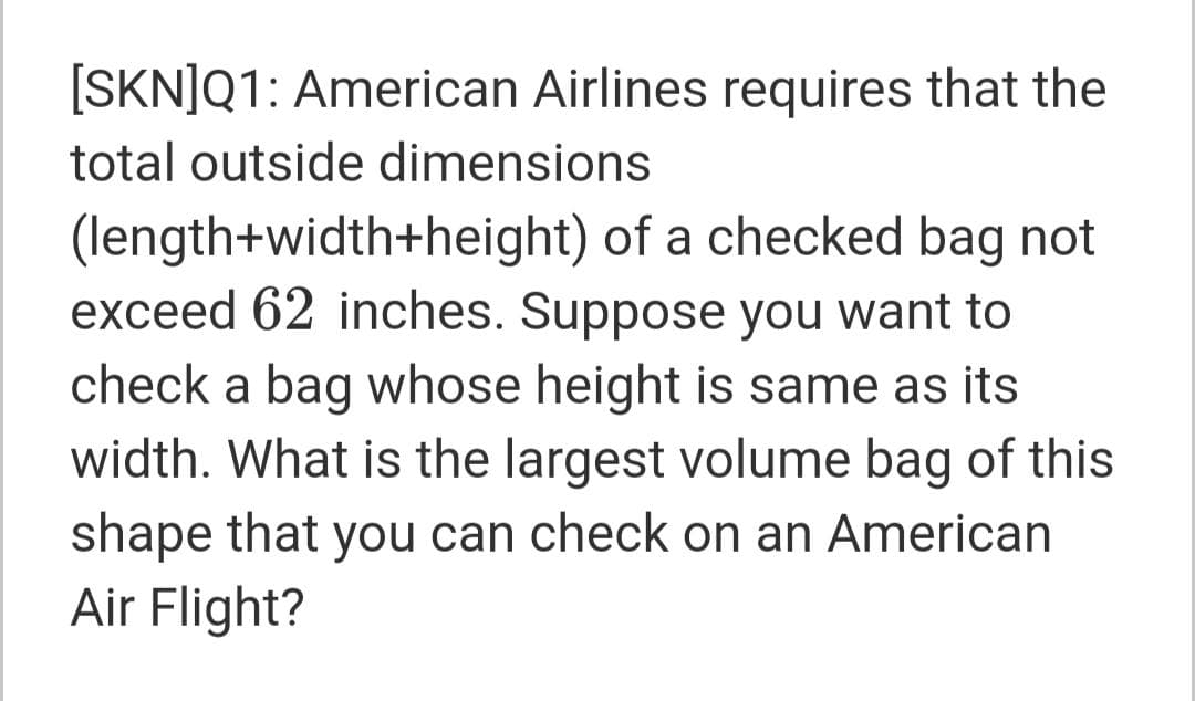 [SKN]Q1: American Airlines requires that the
total outside dimensions
(length+width+height) of a checked bag not
exceed 62 inches. Suppose you want to
check a bag whose height is same as its
width. What is the largest volume bag of this
shape that you can check on an American
Air Flight?
