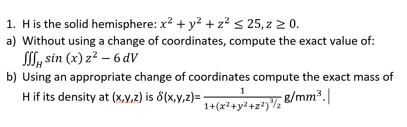 1. H is the solid hemisphere: x² + y² + z² < 25, z > 0.
a) Without using a change of coordinates, compute the exact value of:
SSS, sin (x) z2 – 6 dV
b) Using an appropriate change of coordinates compute the exact mass of
1
H if its density at (x,y,z) is 8(x,y,z)=trż+v2+72)/½ 8/mm".|
3
1+(x²+y2+z²)°/2
