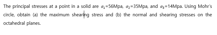 The principal stresses at a point in a solid are o,=56Mpa, o,=35Mpa, and o3=14Mpa. Using Mohr's
circle, obtain (a) the maximum shearing stress and (b) the normal and shearing stresses on the
octahedral planes.
