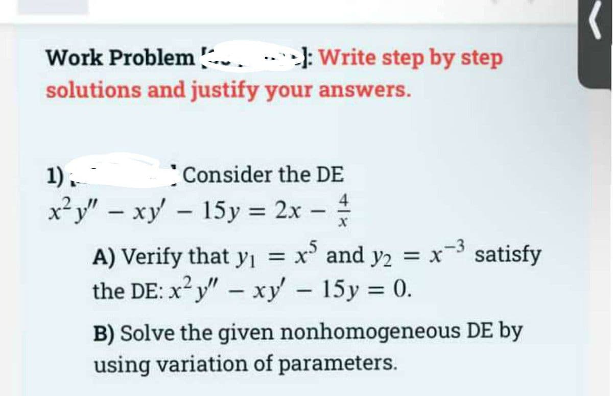 Work Problem ..
solutions and justify your answers.
>
-): Write step by step
1).
Consider the DE
x²y" – xy – 15y = 2x –
4
%3D
|
-3 satisfy
A) Verify that yı = x and y2 = x
the DE: x?y" - xy - 15y = 0.
%3D
2
B) Solve the given nonhomogeneous DE by
using variation of parameters.
