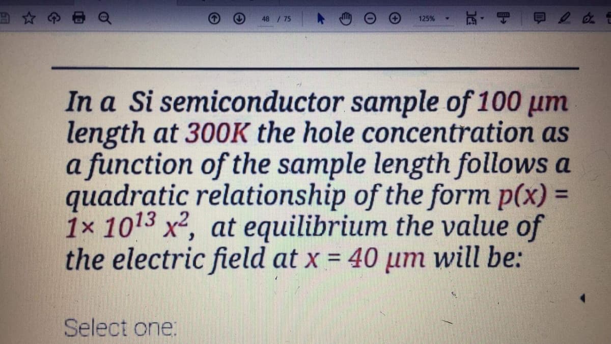 田☆
48 /75
125%
In a Si semiconductor sample of 100 um
length at 300K the hole concentration as
a function of the sample length follows a
quadratic relationship of the form p(x) =
1x 1013 x2, at equilibrium the value of
the electric field at x = 40 µm will be:
%3D
Select one:
