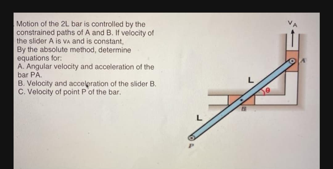 Motion of the 2L bar is controlled by the
constrained paths of A and B. If velocity of
the slider A is VA and is constant,
By the absolute method, determine
equations for:
A. Angular velocity and acceleration of the
bar PA.
B. Velocity and acceleration of the slider B.
C. Velocity of point P of the bar.
