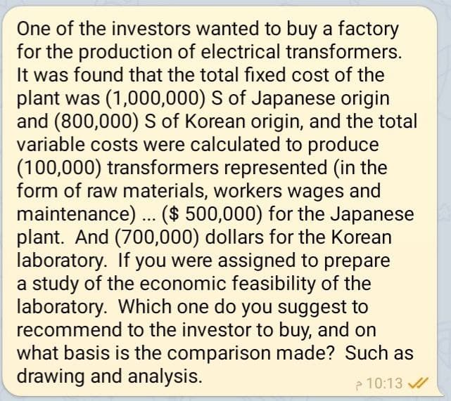 One of the investors wanted to buy a factory
for the production of electrical transformers.
It was found that the total fixed cost of the
plant was (1,000,000) S of Japanese origin
and (800,000) S of Korean origin, and the total
variable costs were calculated to produce
(100,000) transformers represented (in the
form of raw materials, workers wages and
maintenance) ... ($ 500,000) for the Japanese
plant. And (700,000) dollars for the Korean
laboratory. If you were assigned to prepare
a study of the economic feasibility of the
laboratory. Which one do you suggest to
recommend to the investor to buy, and on
what basis is the comparison made? Such as
drawing and analysis.
10:13 ✓