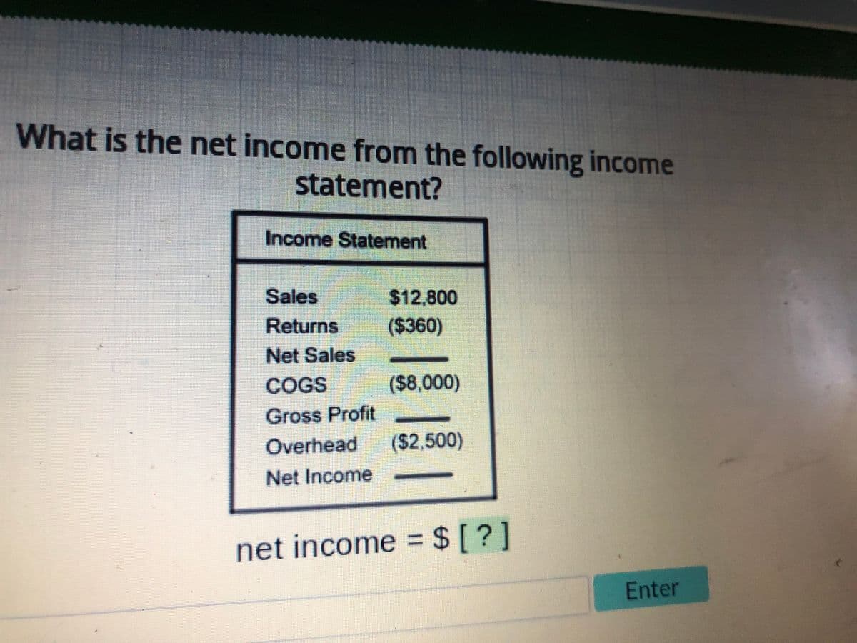 What is the net income from the following income
statement?
Income Statement
Sales
Returns
$12,800
($360)
Net Sales
COGS
Gross Profit
Overhead ($2,500)
Net Income
($8,000)
net income = $ [ ? ]
Enter