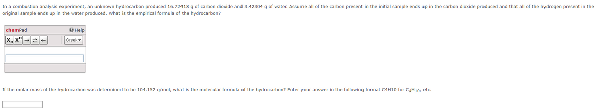 In a combustion analysis experiment, an unknown hydrocarbon produced 16.72418 g of carbon dioxide and 3.42304 g of water. Assume all of the carbon present in the initial sample ends up in the carbon dioxide produced and that all of the hydrogen present in the
original sample ends up in the water produced. What is the empirical formula of the hydrocarbon?
chemPad
О Help
Greek -
If the molar mass of the hydrocarbon was determined to be 104.152 g/mol, what is the molecular formula of the hydrocarbon? Enter your answer in the following format C4H10 for C4H10, etc.
