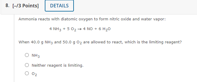 8. [-/3 Points]
DETAILS
Ammonia reacts with diatomic oxygen to form nitric oxide and water vapor:
4 NH3 + 5 02 -→ 4 NO + 6 H20
When 40.0 g NH3 and 50.0 g 02 are allowed to react, which is the limiting reagent?
NH3
Neither reagent is limiting.
