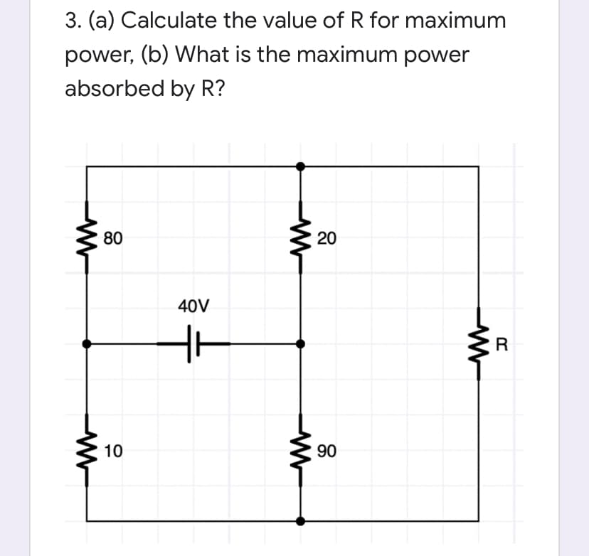 3. (a) Calculate the value of R for maximum
power, (b) What is the maximum power
absorbed by R?
80
20
40V
R
10
90
