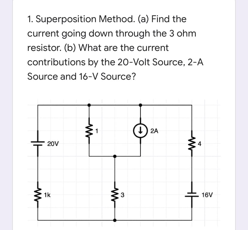 1. Superposition Method. (a) Find the
current going down through the 3 ohm
resistor. (b) What are the current
contributions by the 20-Volt Source, 2-A
Source and 16-V Source?
1
) 2A
20V
4
1k
3
16V
