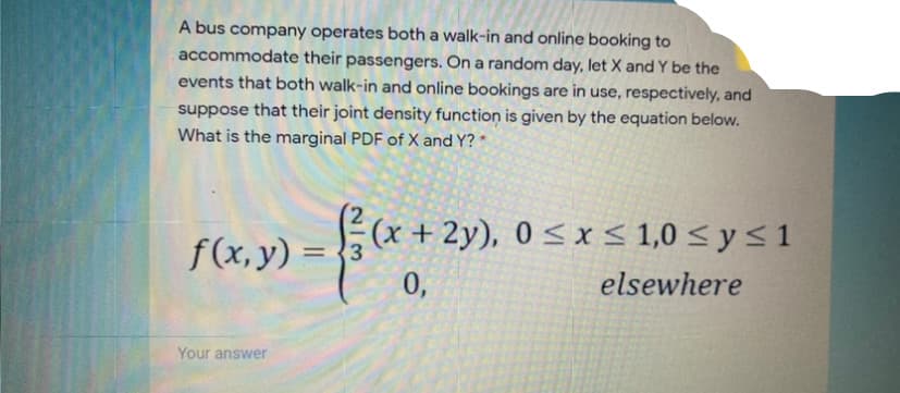 A bus company operates both a walk-in and online booking to
accommodate their passengers. On a random day, let X and Y be the
events that both walk-in and online bookings are in use, respectively, and
suppose that their joint density function is given by the equation below.
What is the marginal PDF of X and Y? *
(x + 2y), 0 < x< 1,0 < y < 1
f(x, y) =
3.
%3D
0,
elsewhere
Your answer
