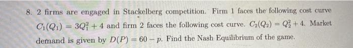 8. 2 firms are engaged in Stackelberg competition. Firm 1 faces the following cost curve
Ci(Q1) 3Q+4 and firm 2 faces the following cost curve. C₂(2₂) = 22 +4. Market
demand is given by D(P) = 60-p. Find the Nash Equilibrium of the game.
=