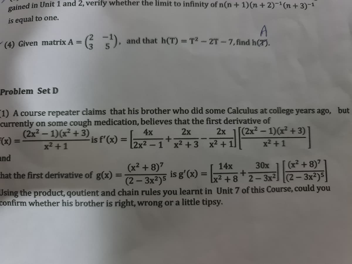 ined in Unit 1 and 2, verify whether the limit to infinity of n(n+ 1)(n+ 2)-(n+ 3)-1
is equal to one.
A
and that h(T) = T2 - 2T-7,find h(T).
(4) Given matrix A =
3
Problem Set D
1) A course repeater claims that his brother who did some Calculus at college years ago, but
currently on some cough medication, believes that the first derivative of
(2x2 – 1)(x² + 3)
(x) =
[(2x² – 1)(x² +3)]
x2 +1
4x
2x
2x
-is f'(x) =
x2 +1
[2x² -1'x2 +3 x2 +11
and
30x
(x² + 8)7
(x² + 8)7
(2- 3x2)5
Using the product, qoutient and chain rules you learnt in Unit 7 of this Course, could you
14x
hat the first derivative of g(x) =
is g'(x) = 2+8 2-3x²] [(2 – 3x²)5]
%3D
confirm whether his brother is right, wrong or a little tipsy.
