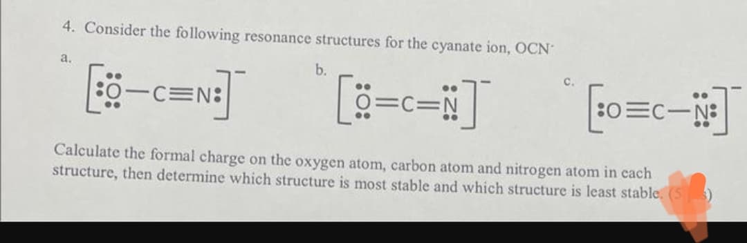 4. Consider the following resonance structures for the cyanate ion, OCN-
a.
b.
CEN:
[30=C-N]
Calculate the formal charge on the oxygen atom, carbon atom and nitrogen atom in each
structure, then determine which structure is most stable and which structure is least stable. (53)
C=N