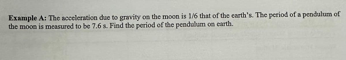 Example A: The acceleration due to gravity on the moon is 1/6 that of the earth's. The period of a pendulum of
the moon is measured to be 7.6 s. Find the period of the pendulum on earth.