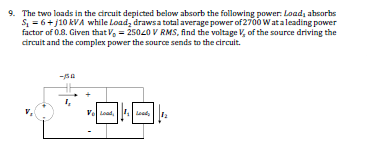 9. The two loads in the circuit depicted below absorb the following power: Load, absorbs
S = 6+j10 kVA while Load, drawsa total average power of 2700 Wataleading power
factor of 0.8. Given that V, = 25040 V RMS, find the voltage V, of the source driving the
circuit and the complex power the source sends to the circuit.
Vo Load, : Leas.
