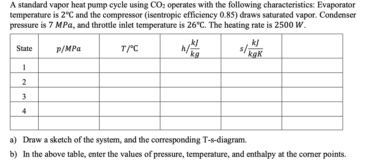 A standard vapor heat pump cycle using CO2 operates with the following characteristics: Evaporator
temperature is 2°C and the compressor (isentropic efficiency 0.85) draws saturated vapor. Condenser
pressure is 7 MPa, and throttle inlet temperature is 26°C. The heating rate is 2500 W.
kJ
,kJ
h/
kg
sligak
p/MPa
T/°C
s/;
State
kgK
1
2
3
4
a) Draw a sketch of the system, and the corresponding T-s-diagram.
b) In the above table, enter the values of pressure, temperature, and enthalpy at the corner points.
