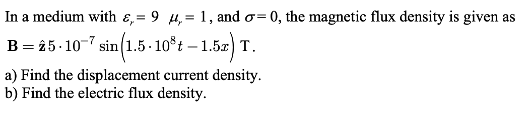 In a medium with ɛ,= 9 µ,= 1, and o=
0, the magnetic flux density is given as
B = 25- 10-7 sin(1.5 · 10°t – 1.5x) T.
(1.5-10°t – 1.52) T.
a) Find the displacement current density.
b) Find the electric flux density.
