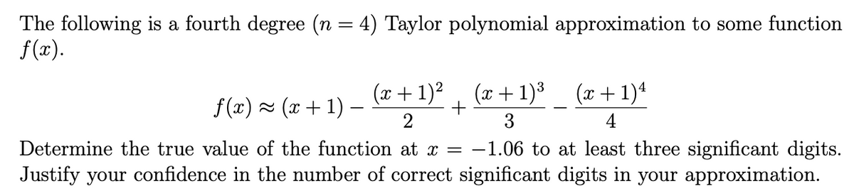 The following is a fourth degree (n = 4) Taylor polynomial approximation to some function
f(r).
(x +1)² , (x +1)³ (x+1)*
(x+ 1)3
(x + 1)4
f (x) 2 (x+ 1) –
3
4
Determine the true value of the function at x = -1.06 to at least three significant digits.
Justify your confidence in the number of correct significant digits in your approximation.
