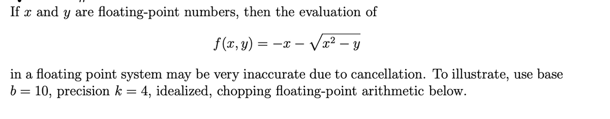 If x and y are floating-point numbers, then the evaluation of
f(x, y)
- Væ²
= -x – Vx – y
in a floating point system may be very inaccurate due to cancellation. To illustrate, use base
b = 10, precision k = 4, idealized, chopping floating-point arithmetic below.
