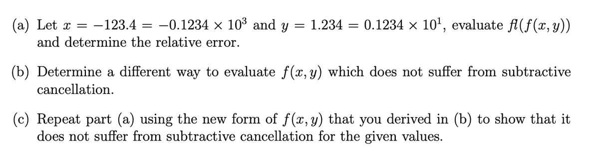 (a) Let x =
and determine the relative error.
-123.4 = -0.1234 × 103 and y
1.234 = 0.1234 x 10', evaluate fl(f(x,y))
(b) Determine a different way to evaluate f (x, y) which does not suffer from subtractive
cancellation.
(c) Repeat part (a) using the new form of f(x, y) that you derived in (b) to show that it
does not suffer from subtractive cancellation for the given values.
