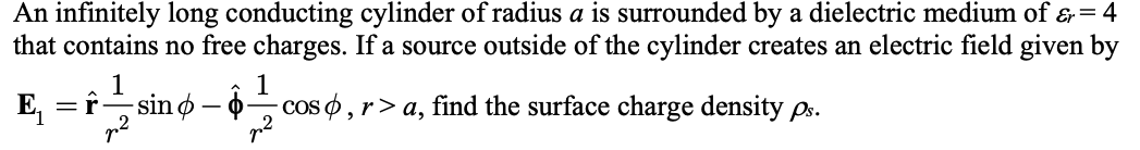 An infinitely long conducting cylinder of radius a is surrounded by a dielectric medium of &= 4
that contains no free charges. If a source outside of the cylinder creates an electric field given by
E
1
-sin ø – 0coS o , r> a, find the surface charge density ps.
=r
