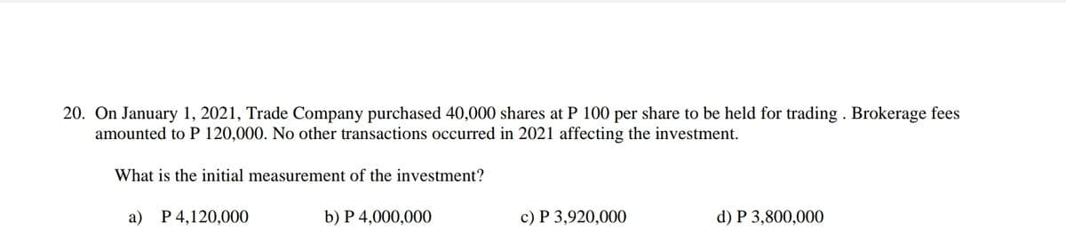 20. On January 1, 2021, Trade Company purchased 40,000 shares at P 100 per share to be held for trading . Brokerage fees
amounted to P 120,000. No other transactions occurred in 2021 affecting the investment.
What is the initial measurement of the investment?
a) P 4,120,000
b) P 4,000,000
c) P 3,920,000
d) P 3,800,000