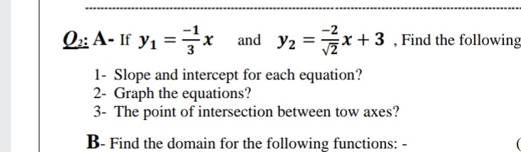 -2
O; A- If y, =x
and y2 =x + 3 , Find the following
%3D
1- Slope and intercept for each equation?
2- Graph the equations?
3- The point of intersection between tow axes?
B- Find the domain for the following functions: -
