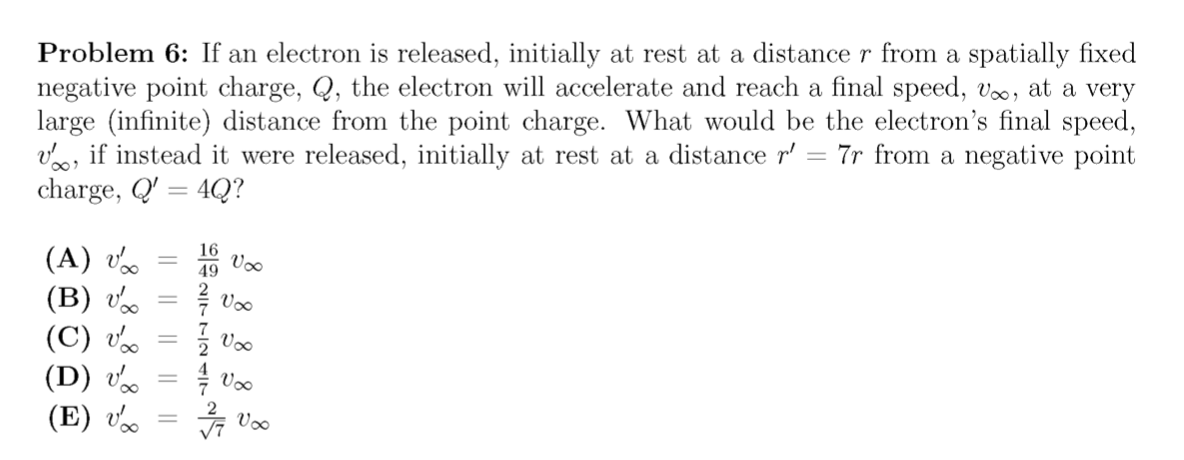 Problem 6: If an electron is released, initially at rest at a distance r from a spatially fixed
negative point charge, Q, the electron will accelerate and reach a final speed, v, at a very
large (infinite) distance from the point charge. What would be the electron's final speed,
vo, if instead it were released, initially at rest at a distance r'
charge, Q' = 4Q?
7r from a negative point
16
(A) v.
(B) v
49
Voo
Voo
(C) v.
(D) v.
(E) v.
Voo
Voo
의2t--2
|| || ||
|| ||
