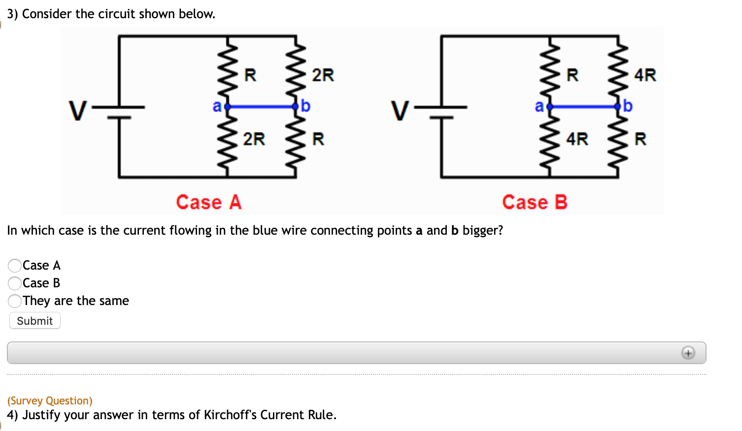 3) Consider the circuit shown below.
4R
2R
2R
4R
Case A
Case B
In which case is the current flowing in the blue wire connecting points a and b bigger?
Case A
Case B
They are the same
Submit
(Survey Question)
4) Justify your answer in terms of Kirchoff's Current Rule.
